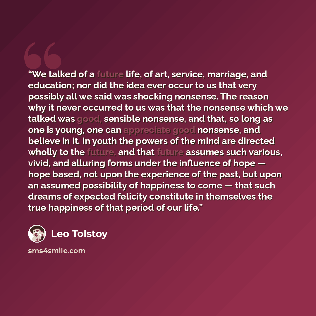 “We talked of a future life, of art, service, marriage, and education; nor did the idea ever occur to us that very possibly all we said was shocking nonsense. The reason why it never occurred to us was that the nonsense which we talked was good, sensible nonsense, and that, so long as one is young…” quote by Leo Tolstoy