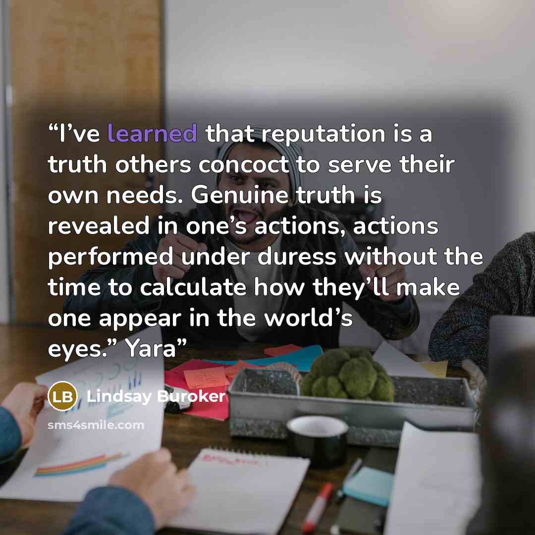 “I’ve learned that reputation is a truth others concoct to serve their own needs. Genuine truth is revealed in one’s actions, actions performed under duress without the time to calculate how they’ll make one appear in the world’s eyes.” Yara” quote by Lindsay Buroker