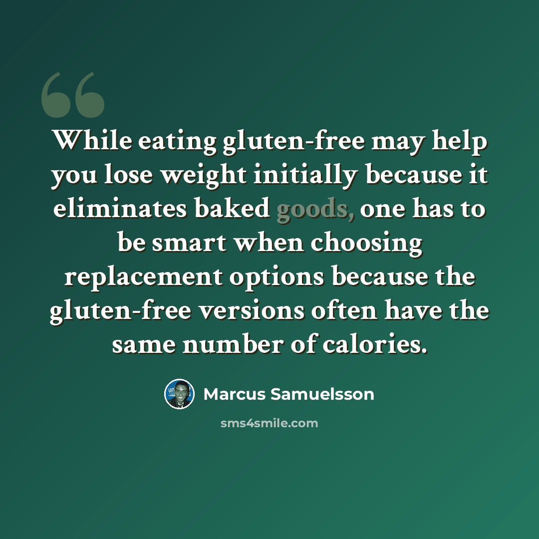 “While eating gluten-free may help you lose weight initially because it eliminates baked goods, one has to be smart when choosing replacement options because the gluten-free versions often have the same number of calories.” quote by Marcus Samuelsson