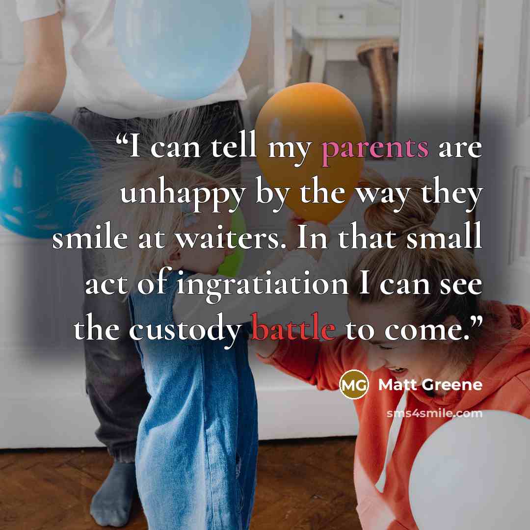 “I can tell my parents are unhappy by the way they smile at waiters. In that small act of ingratiation I can see the custody battle to come.” quote by Matt Greene