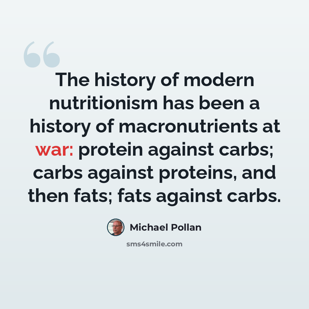 “The history of modern nutritionism has been a history of macronutrients at war: protein against carbs; carbs against proteins, and then fats; fats against carbs.” quote by Michael Pollan