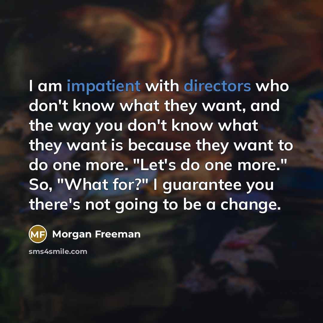 “I am impatient with directors who don't know what they want, and the way you don't know what they want is because they want to do one more. "Let's do one more." So, "What for?" I guarantee you there's not going to be a change.” quote by Morgan Freeman