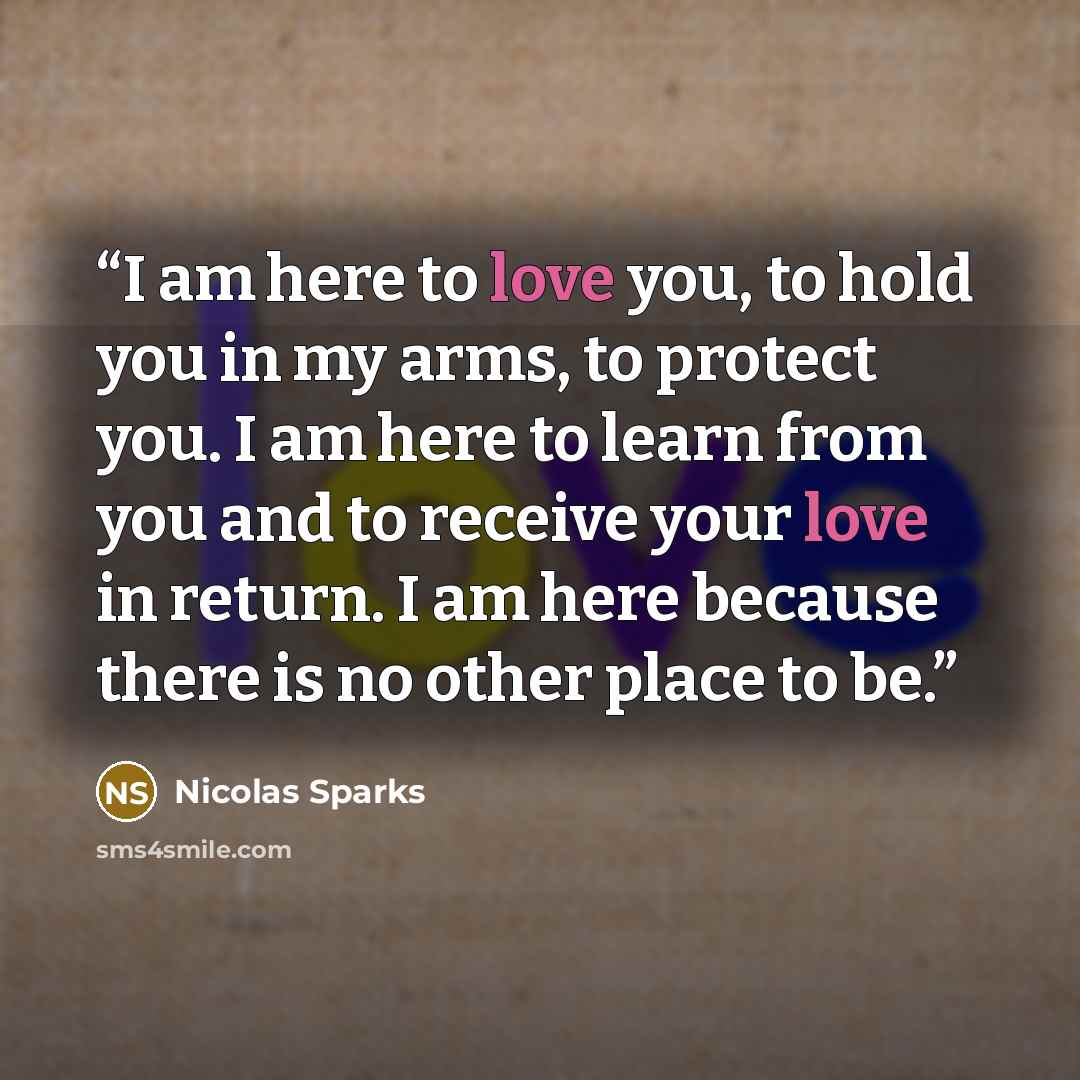 “I am here to love you, to hold you in my arms, to protect you. I am here to learn from you and to receive your love in return. I am here because there is no other place to be.” quote by nicolas sparks