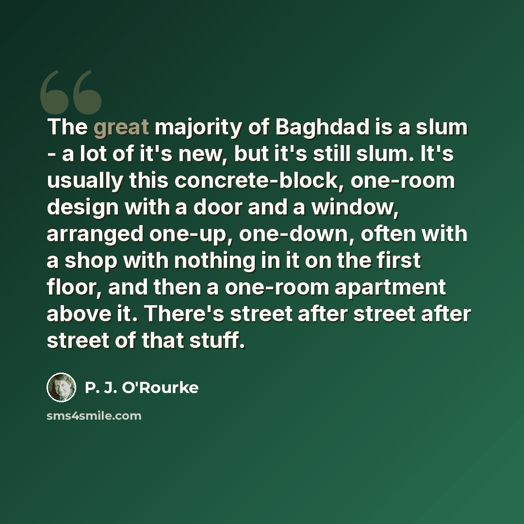 “The great majority of Baghdad is a slum - a lot of it's new, but it's still slum. It's usually this concrete-block, one-room design with a door and a window, arranged one-up, one-down, often with a shop with nothing in it on the first floor, and then a one-room apartment above it. There's street…” quote by P. J. O'Rourke