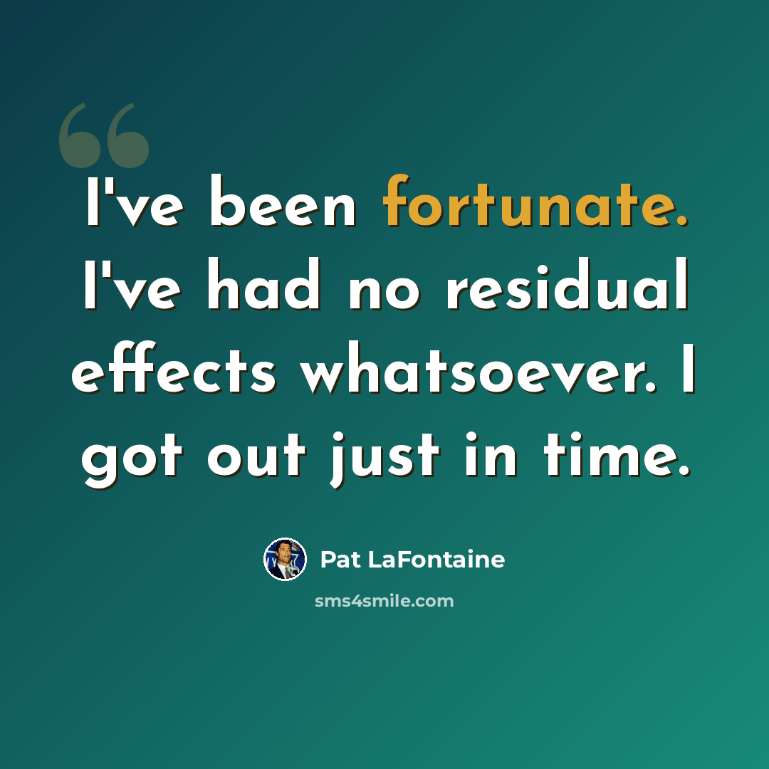“I've been fortunate. I've had no residual effects whatsoever. I got out just in time.” quote by Pat LaFontaine