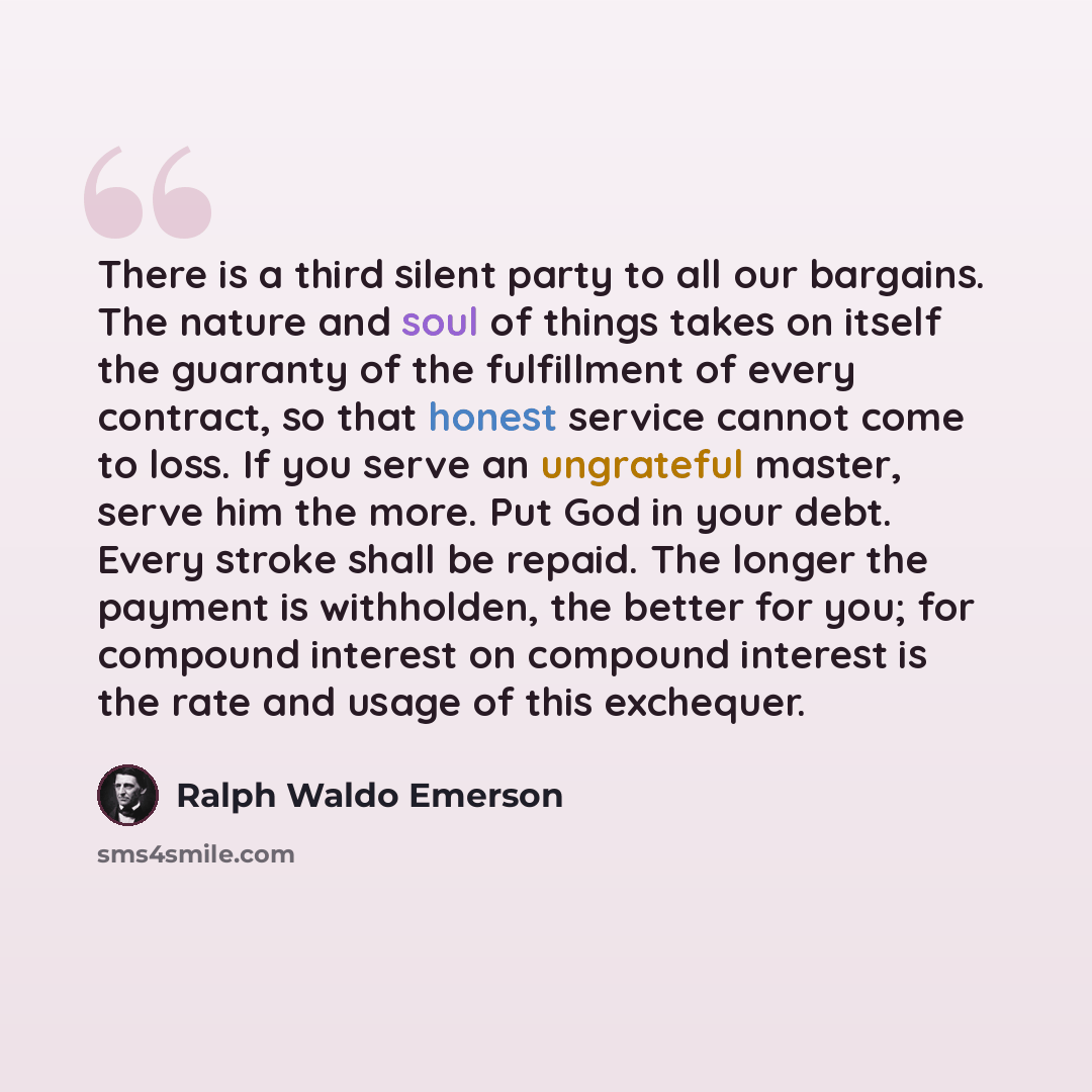 “There is a third silent party to all our bargains. The nature and soul of things takes on itself the guaranty of the fulfillment of every contract, so that honest service cannot come to loss. If you serve an ungrateful master, serve him the more. Put God in your debt. Every stroke shall be repaid…” quote by Ralph Waldo Emerson