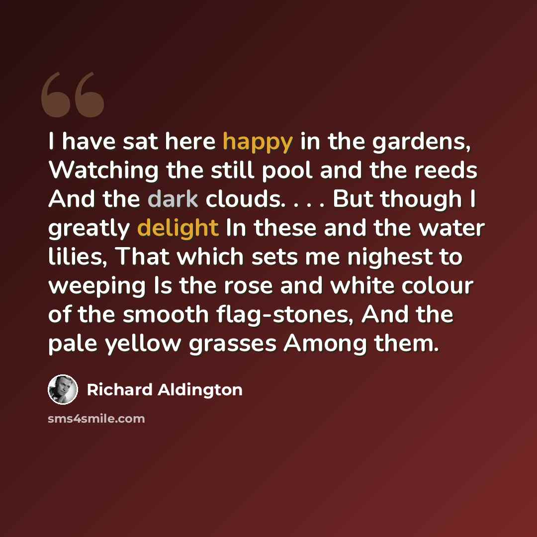 “I have sat here happy in the gardens, Watching the still pool and the reeds And the dark clouds. . . . But though I greatly delight In these and the water lilies, That which sets me nighest to weeping Is the rose and white colour of the smooth flag-stones, And the pale yellow grasses Among them.” quote by Richard Aldington