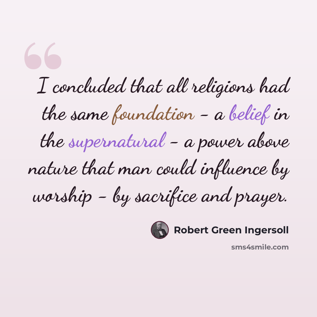 “I concluded that all religions had the same foundation - a belief in the supernatural - a power above nature that man could influence by worship - by sacrifice and prayer.” quote by Robert Green Ingersoll