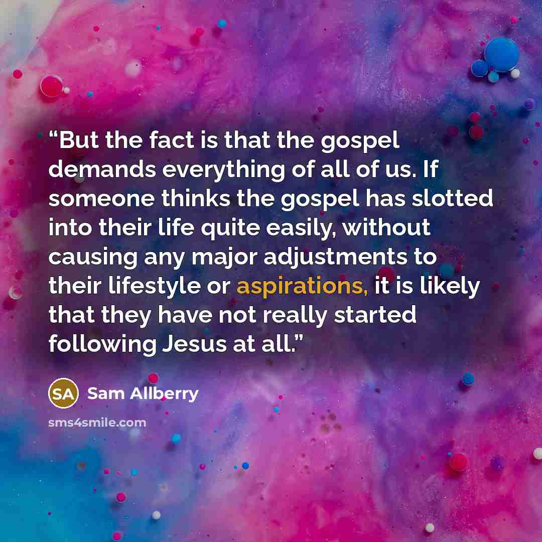 “But the fact is that the gospel demands everything of all of us. If someone thinks the gospel has slotted into their life quite easily, without causing any major adjustments to their lifestyle or aspirations, it is likely that they have not really started following Jesus at all.” quote by Sam Allberry
