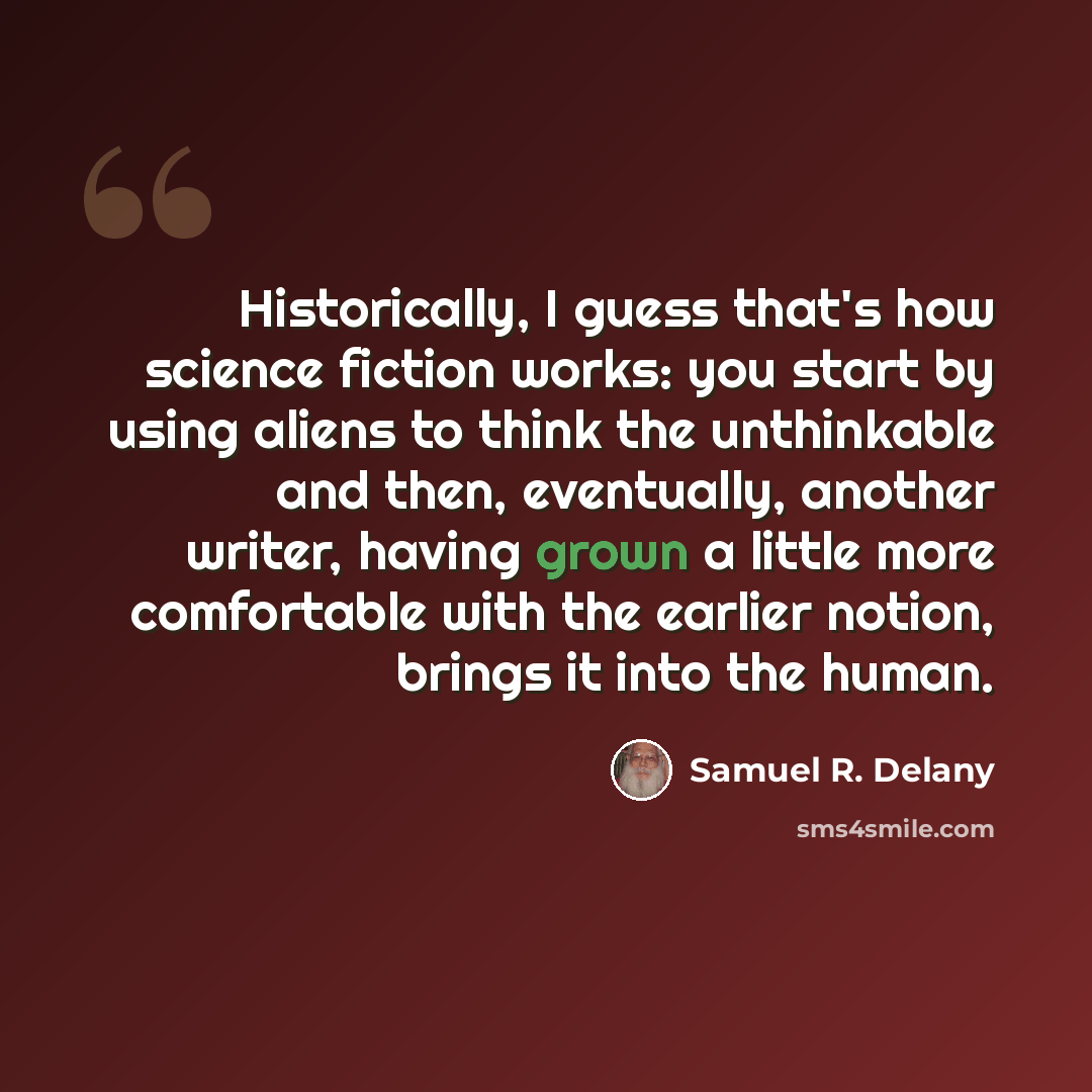 “Historically, I guess that's how science fiction works: you start by using aliens to think the unthinkable  and then, eventually, another writer, having grown a little more comfortable with the earlier notion, brings it into the human.” quote by Samuel R. Delany
