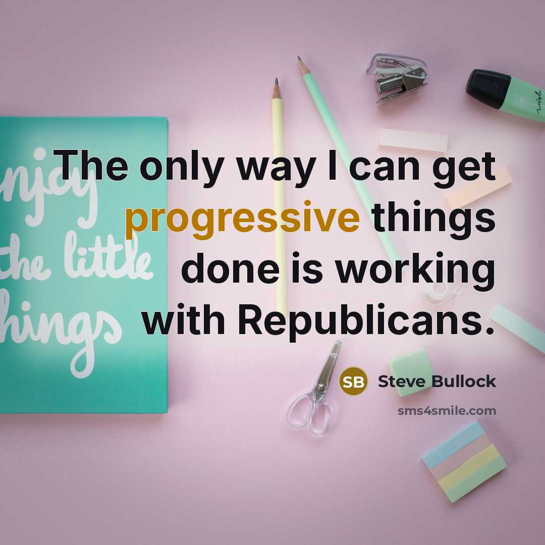 “The only way I can get progressive things done is working with Republicans.” quote by Steve Bullock