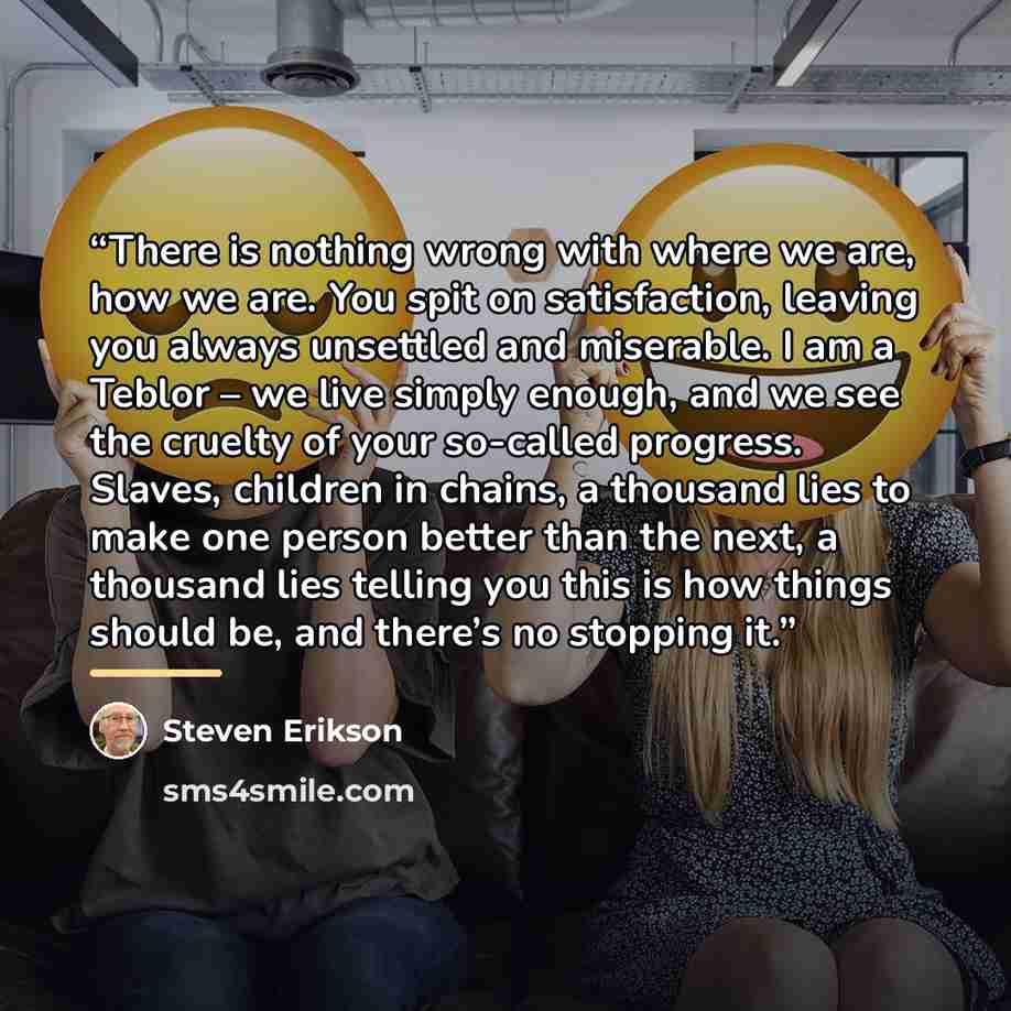 “There is nothing wrong with where we are, how we are. You spit on satisfaction, leaving you always unsettled and miserable. I am a Teblor – we live simply enough, and we see the cruelty of your so-called progress. Slaves, children in chains, a thousand lies to make one person better than the next…” quote by Steven Erikson