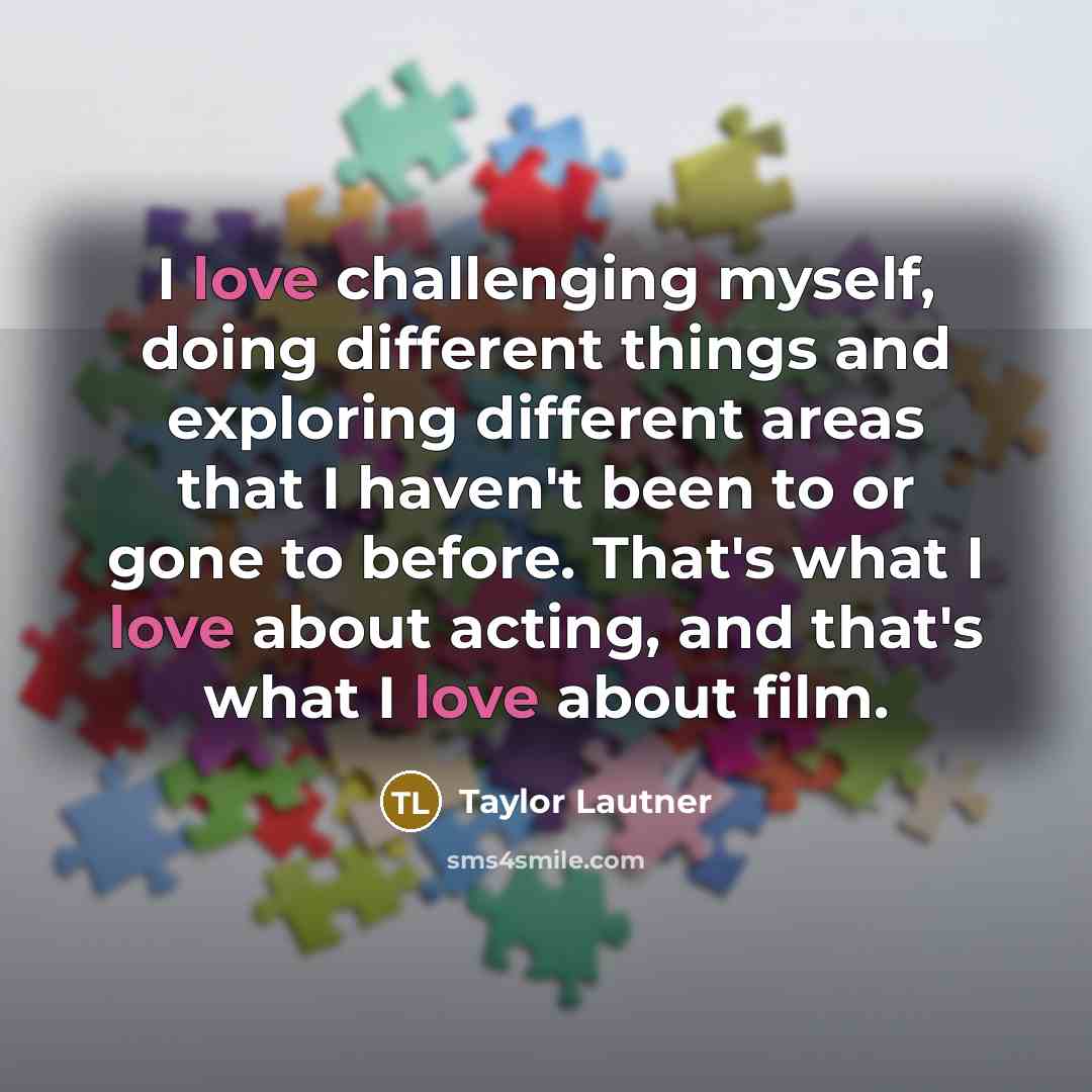 “I love challenging myself, doing different things and exploring different areas that I haven't been to or gone to before. That's what I love about acting, and that's what I love about film.” quote by Taylor Lautner