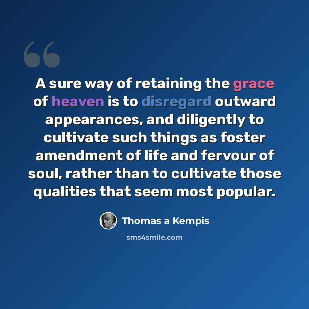“A sure way of retaining the grace of heaven is to disregard outward appearances, and diligently to cultivate such things as foster amendment of life and fervour of soul, rather than to cultivate those qualities that seem most popular.” quote by Thomas a Kempis