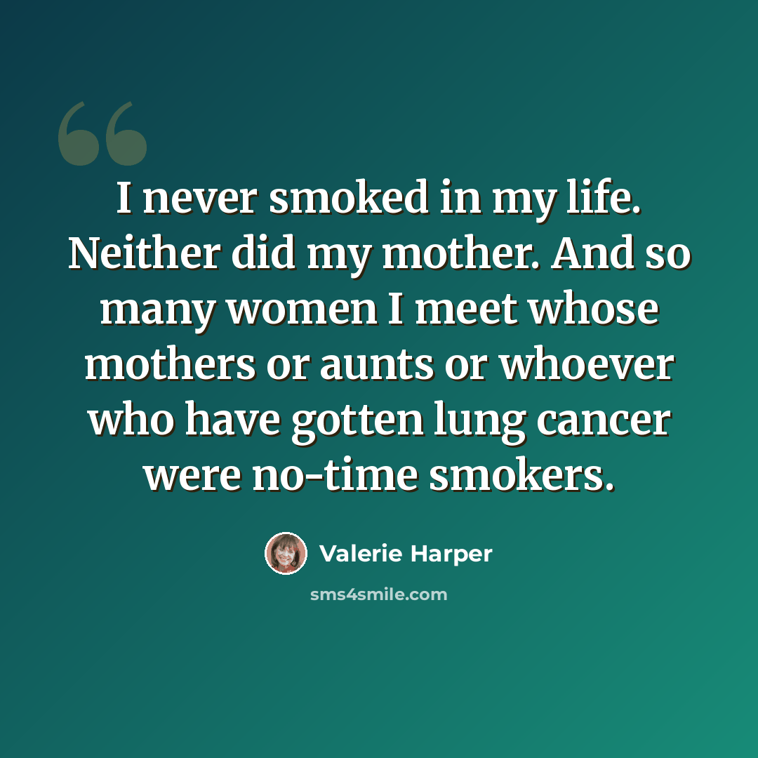 “I never smoked in my life. Neither did my mother. And so many women I meet whose mothers or aunts or whoever who have gotten lung cancer were no-time smokers.” quote by Valerie Harper