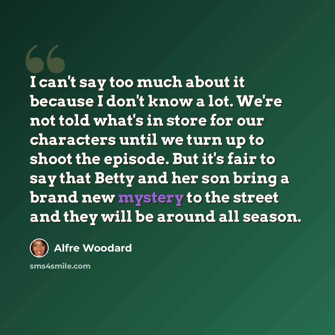 “I can't say too much about it because I don't know a lot. We're not told what's in store for our characters until we turn up to shoot the episode. But it's fair to say that Betty and her son bring a brand new mystery to the street and they will be around all season.” quote by Alfre Woodard