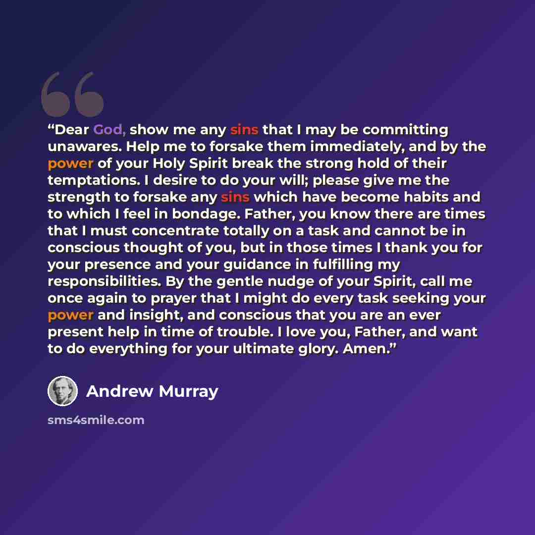 “Dear God, show me any sins that I may be committing unawares. Help me to forsake them immediately, and by the power of your Holy Spirit break the strong hold of their temptations. I desire to do your will; please give me the strength to forsake any sins which have become habits and to which I feel…” quote by Andrew Murray