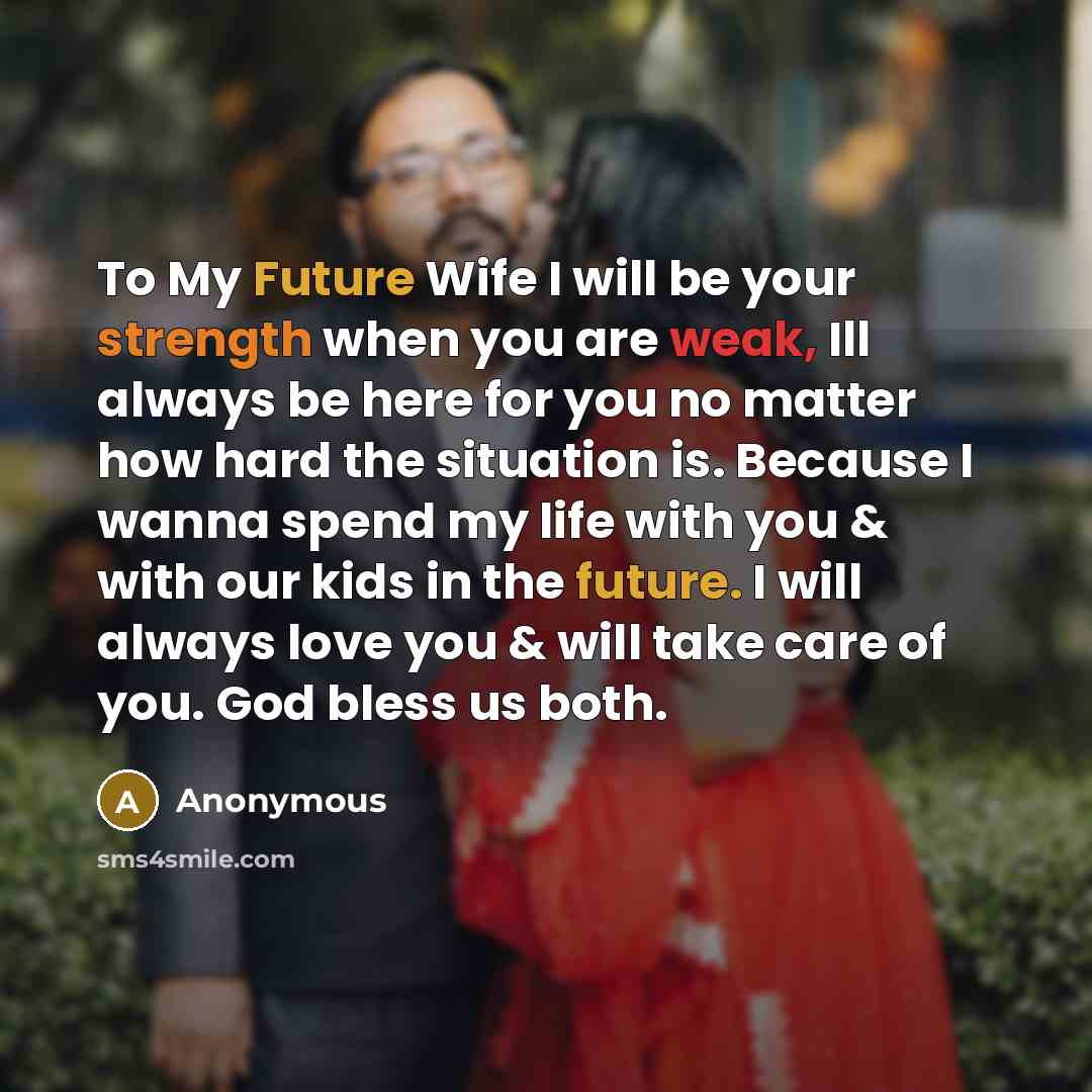“To My Future Wife I will be your strength when you are weak, Ill always be here for you no matter how hard the situation is. Because I wanna spend my life with you & with our kids in the future. I will always love you & will take care of you. God bless us both.” quote by Anonymous
