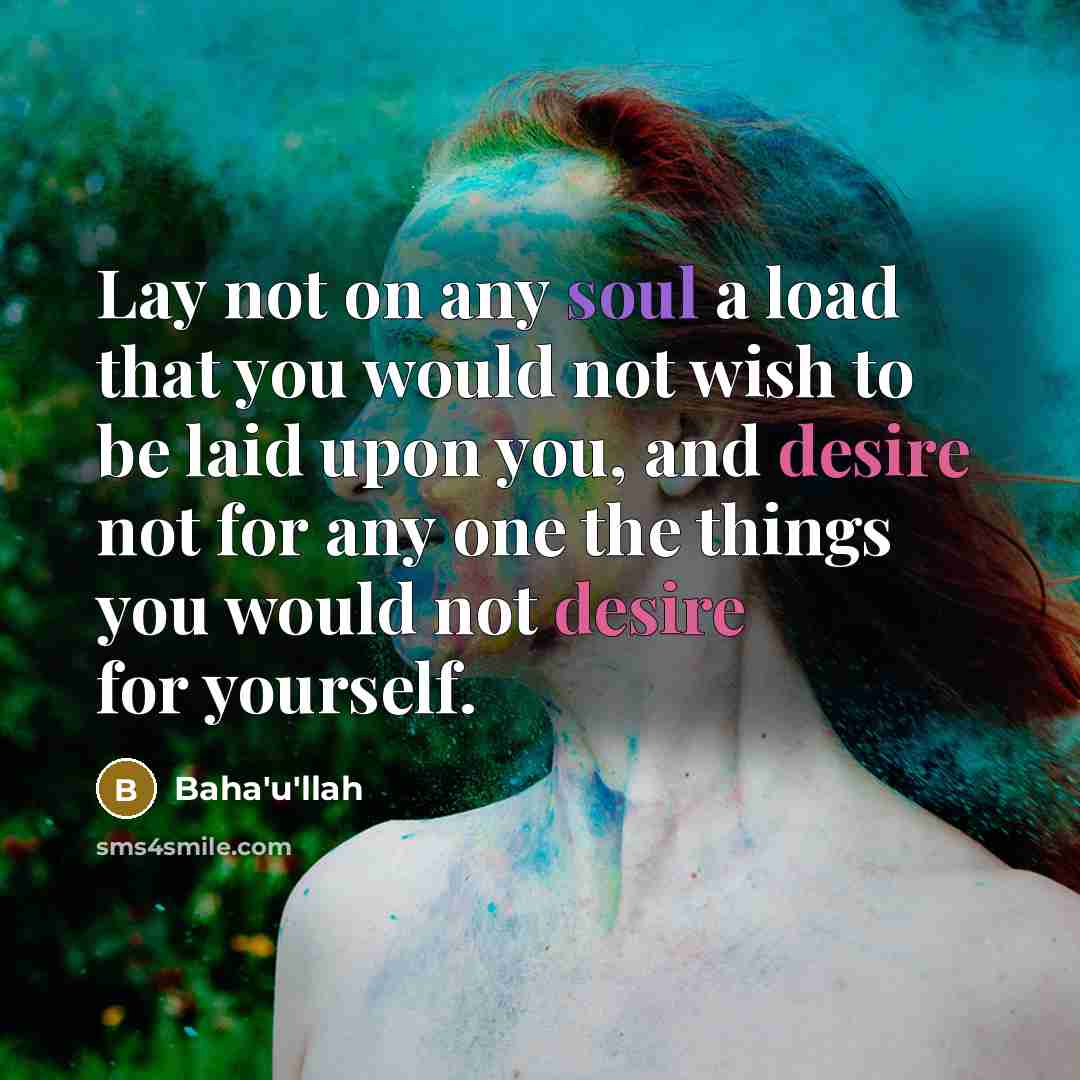 “Lay not on any soul a load that you would not wish to be laid upon you, and desire not for any one the things you would not desire for yourself.” quote by Bahá'u'lláh