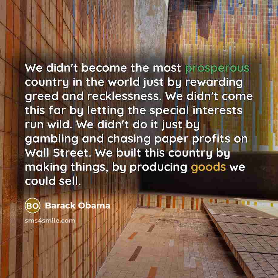 “We didn't become the most prosperous country in the world just by rewarding greed and recklessness. We didn't come this far by letting the special interests run wild. We didn't do it just by gambling and chasing paper profits on Wall Street. We built this country by making things, by producing…” quote by Barack Obama