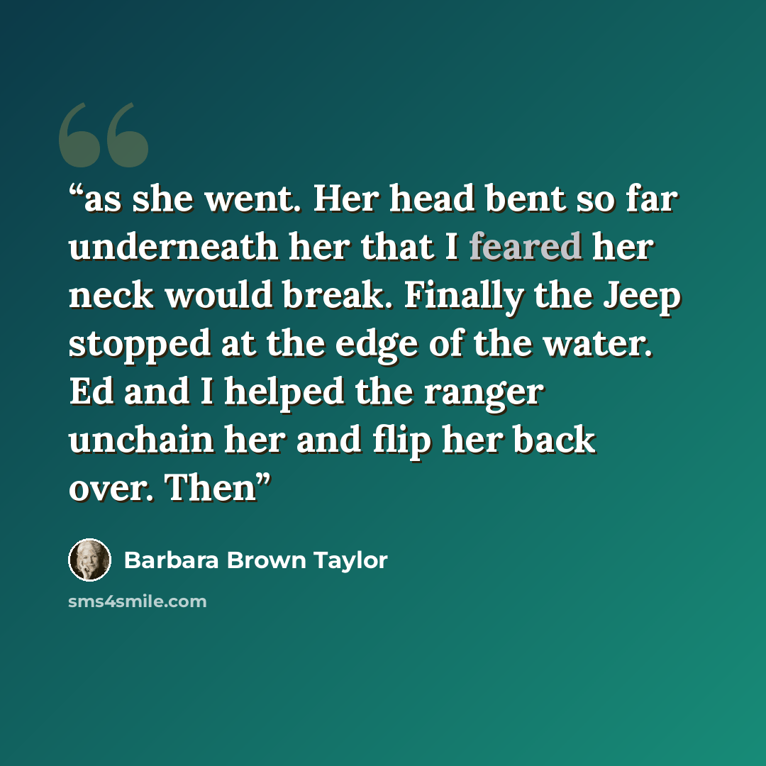 “as she went. Her head bent so far underneath her that I feared her neck would break. Finally the Jeep stopped at the edge of the water. Ed and I helped the ranger unchain her and flip her back over. Then” quote by Barbara Brown Taylor