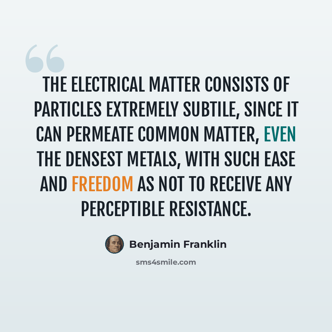 “The electrical matter consists of particles extremely subtile, since it can permeate common matter, even the densest metals, with such ease and freedom as not to receive any perceptible resistance.” quote by Benjamin Franklin