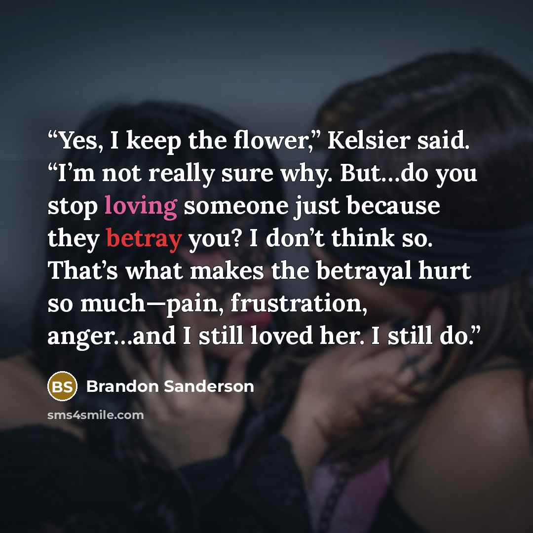 “Yes, I keep the flower,” Kelsier said. “I’m not really sure why. But…do you stop loving someone just because they betray you? I don’t think so. That’s what makes the betrayal hurt so much—pain, frustration, anger…and I still loved her. I still do.” quote by Brandon Sanderson