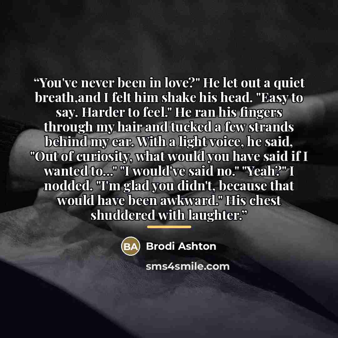 “You've never been in love?" He let out a quiet breath,and I felt him shake his head. "Easy to say. Harder to feel." He ran his fingers through my hair and tucked a few strands behind my ear. With a light voice, he said, "Out of curiosity, what would you have said if I wanted to..." "I would've…” quote by Brodi Ashton
