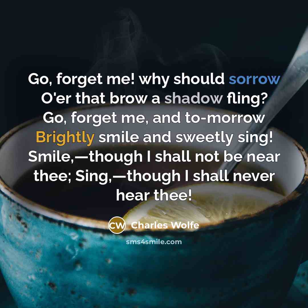 “Go, forget me! why should sorrow O'er that brow a shadow fling? Go, forget me, and to-morrow Brightly smile and sweetly sing! Smile,—though I shall not be near thee; Sing,—though I shall never hear thee!” quote by Charles Wolfe