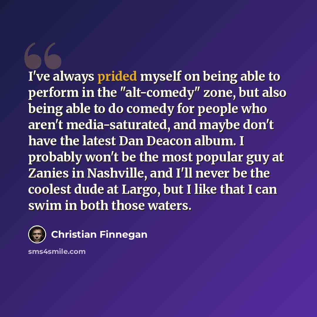 “I've always prided myself on being able to perform in the "alt-comedy" zone, but also being able to do comedy for people who aren't media-saturated, and maybe don't have the latest Dan Deacon album. I probably won't be the most popular guy at Zanies in Nashville, and I'll never be the coolest dude…” quote by Christian Finnegan