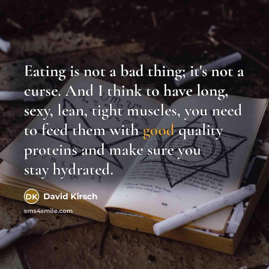 “Eating is not a bad thing; it's not a curse. And I think to have long, sexy, lean, tight muscles, you need to feed them with good quality proteins and make sure you stay hydrated.” quote by David Kirsch