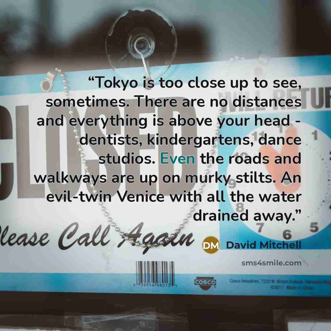 “Tokyo is too close up to see, sometimes. There are no distances and everything is above your head - dentists, kindergartens, dance studios. Even the roads and walkways are up on murky stilts. An evil-twin Venice with all the water drained away.” quote by David Mitchell