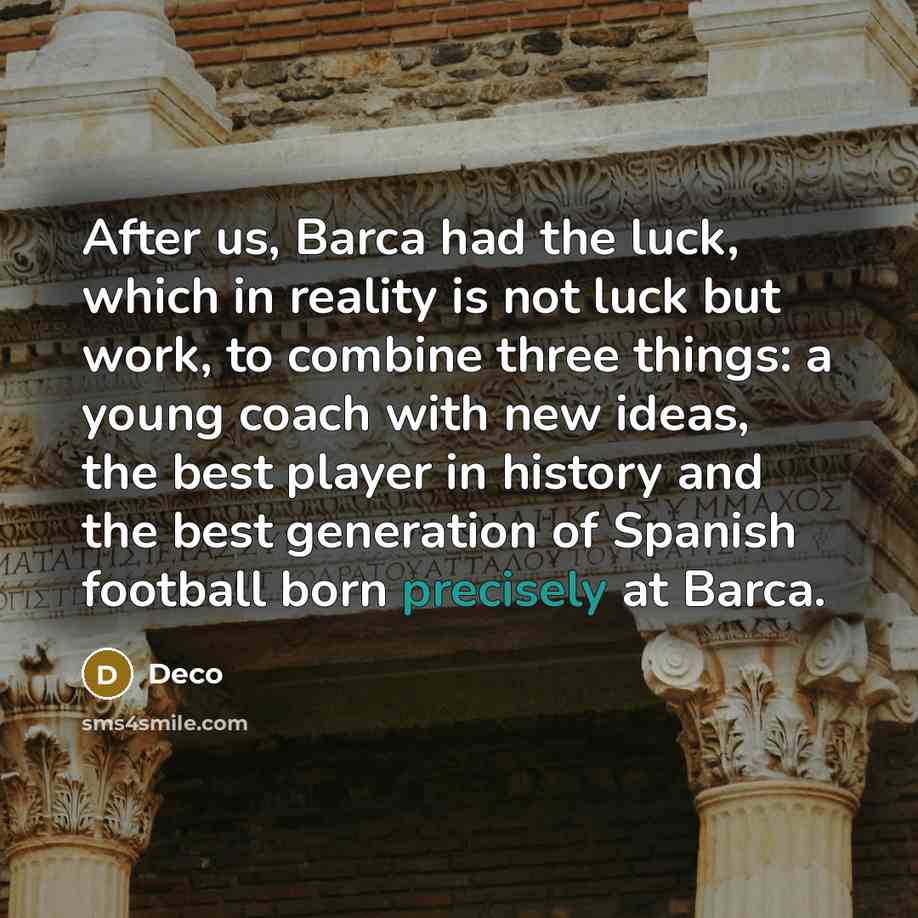 “After us, Barca had the luck, which in reality is not luck but work, to combine three things: a young coach with new ideas, the best player in history and the best generation of Spanish football born precisely at Barca.” quote by Deco