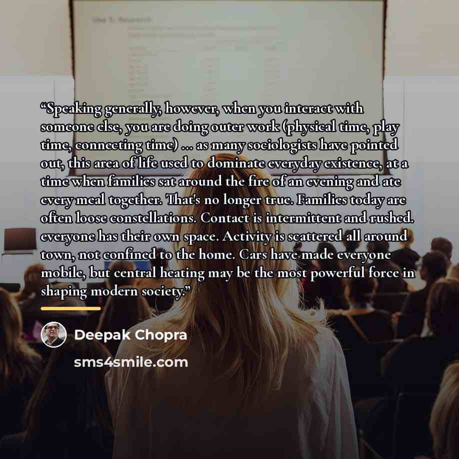 “Speaking generally, however, when you interact with someone else, you are doing outer work (physical time, play time, connecting time) ... as many sociologists have pointed out, this area of life used to dominate everyday existence, at a time when families sat around the fire of an evening and ate…” quote by Deepak Chopra
