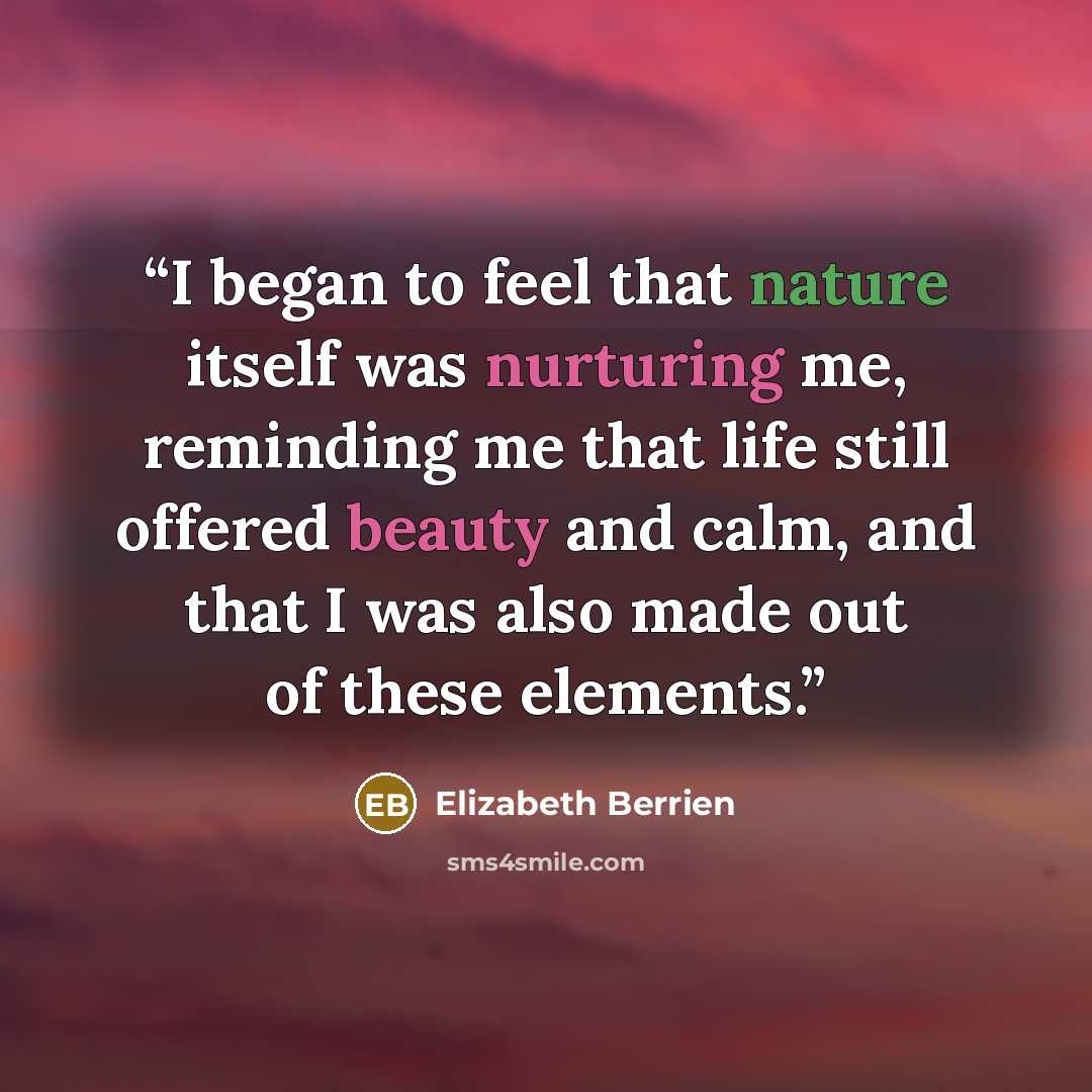 “I began to feel that nature itself was nurturing me, reminding me that life still offered beauty and calm, and that I was also made out of these elements.” quote by Elizabeth Berrien