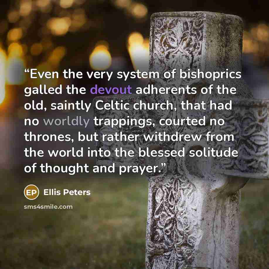 “Even the very system of bishoprics galled the devout adherents of the old, saintly Celtic church, that had no worldly trappings, courted no thrones, but rather withdrew from the world into the blessed solitude of thought and prayer.” quote by Ellis Peters