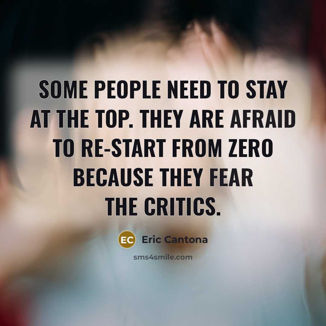 “Some people need to stay at the top. They are afraid to re-start from zero because they fear the critics.” quote by Eric Cantona