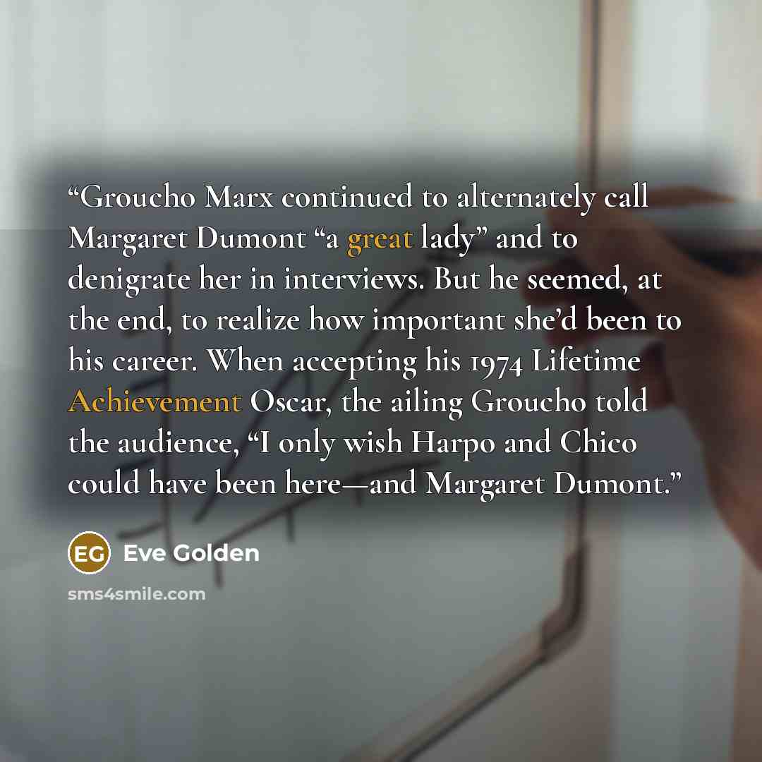 “Groucho Marx continued to alternately call Margaret Dumont “a great lady” and to denigrate her in interviews. But he seemed, at the end, to realize how important she’d been to his career. When accepting his 1974 Lifetime Achievement Oscar, the ailing Groucho told the audience, “I only wish Harpo…” quote by Eve Golden