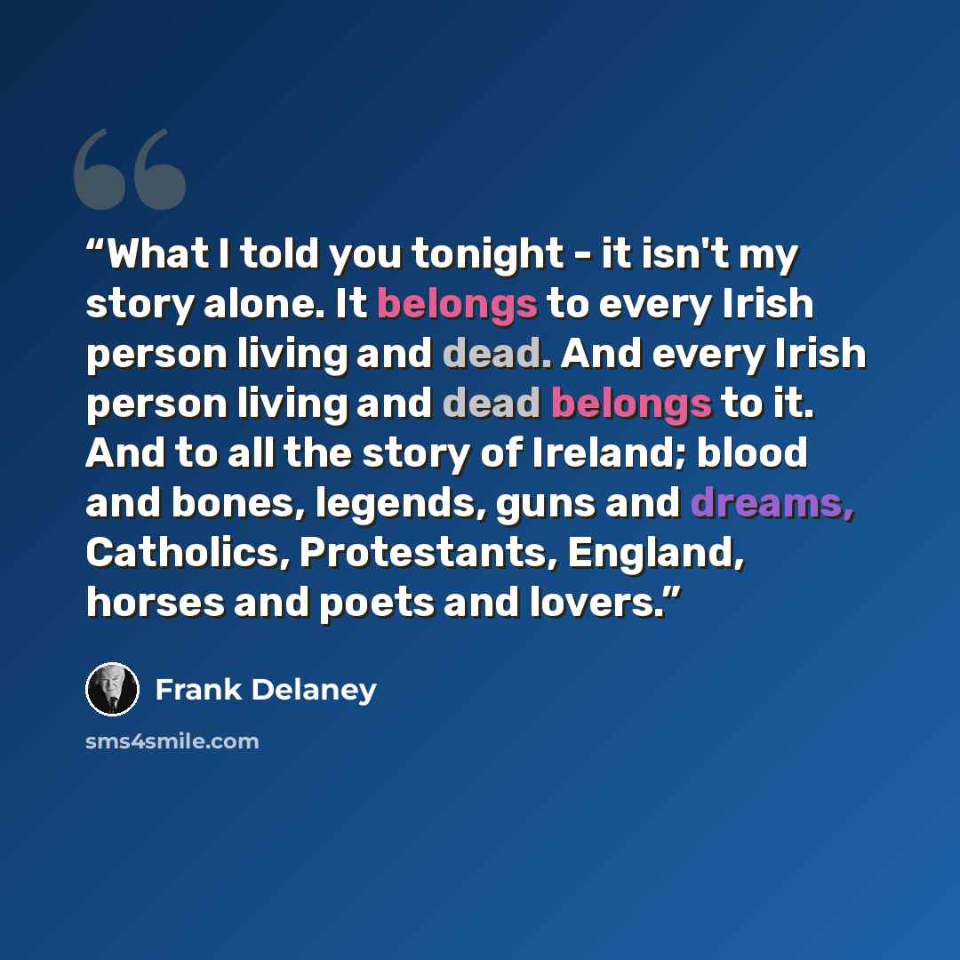 “What I told you tonight - it isn't my story alone. It belongs to every Irish person living and dead. And every Irish person living and dead belongs to it. And to all the story of Ireland; blood and bones, legends, guns and dreams, Catholics, Protestants, England, horses and poets and lovers.” quote by Frank Delaney