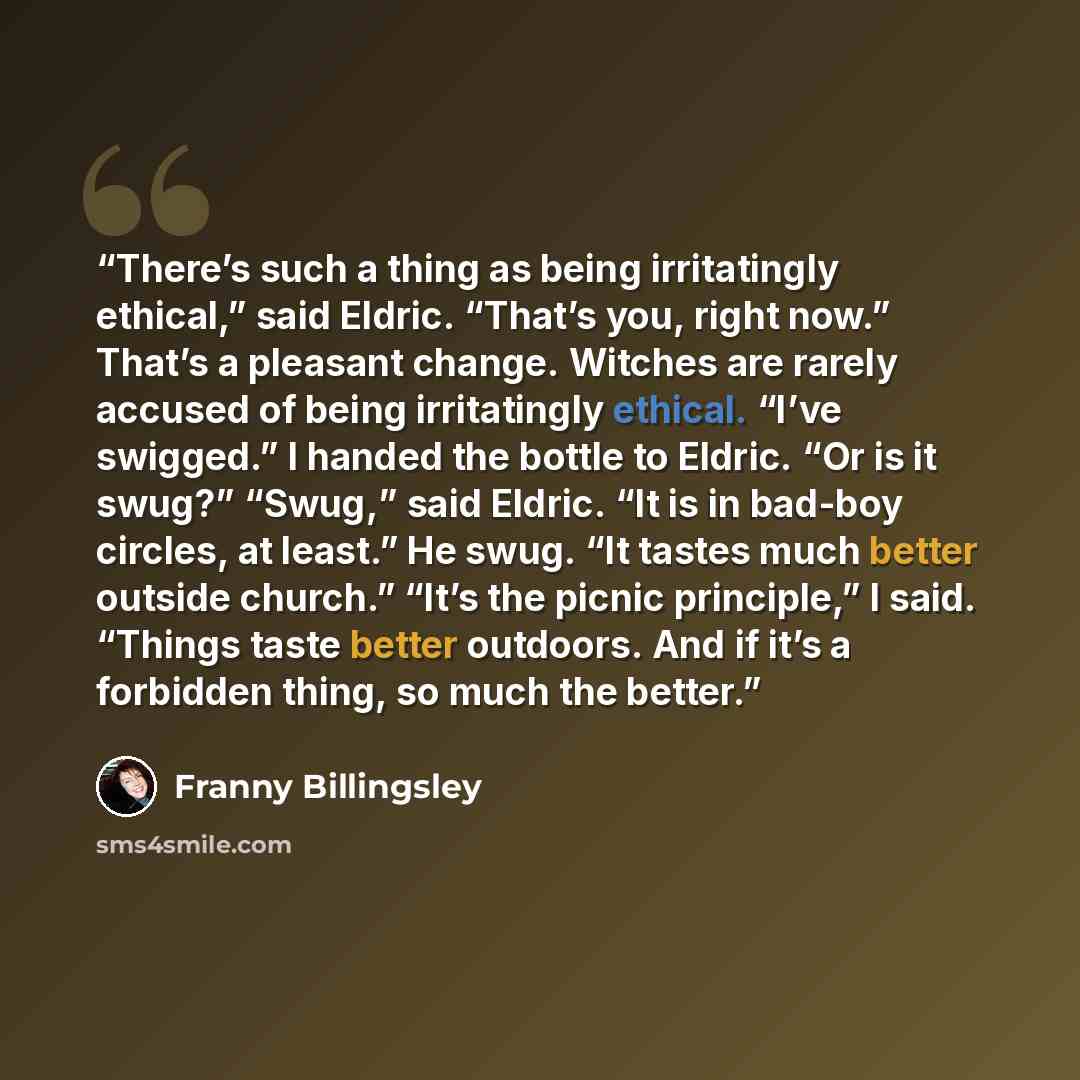 “There’s such a thing as being irritatingly ethical,” said Eldric. “That’s you, right now.” That’s a pleasant change. Witches are rarely accused of being irritatingly ethical. “I’ve swigged.” I handed the bottle to Eldric. “Or is it swug?” “Swug,” said Eldric. “It is in bad-boy circles, at least.”…” quote by Franny Billingsley