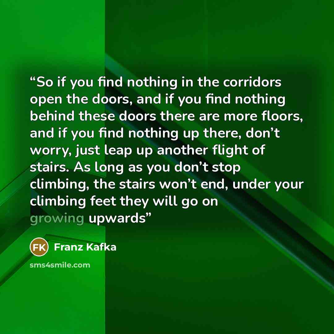 “So if you find nothing in the corridors open the doors, and if you find nothing behind these doors there are more floors, and if you find nothing up there, don’t worry, just leap up another flight of stairs. As long as you don’t stop climbing, the stairs won’t end, under your climbing feet they…” quote by Franz Kafka