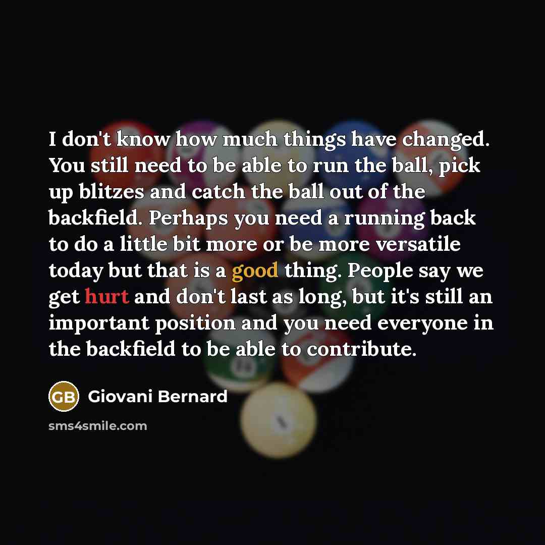 “I don't know how much things have changed. You still need to be able to run the ball, pick up blitzes and catch the ball out of the backfield. Perhaps you need a running back to do a little bit more or be more versatile today but that is a good thing. People say we get hurt and don't last as long…” quote by Giovani Bernard