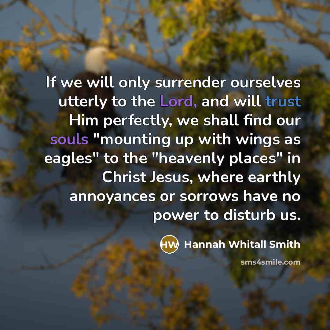 “If we will only surrender ourselves utterly to the Lord, and will trust Him perfectly, we shall find our souls "mounting up with wings as eagles" to the "heavenly places" in Christ Jesus, where earthly annoyances or sorrows have no power to disturb us.” quote by Hannah Whitall Smith