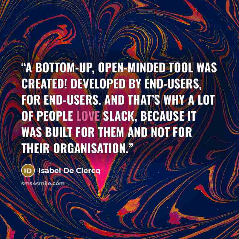 “A bottom-up, open-minded tool was created! Developed by end-users, for end-users. And that’s why a lot of people love Slack, because it was built for them and not for their organisation.” quote by Isabel De Clercq