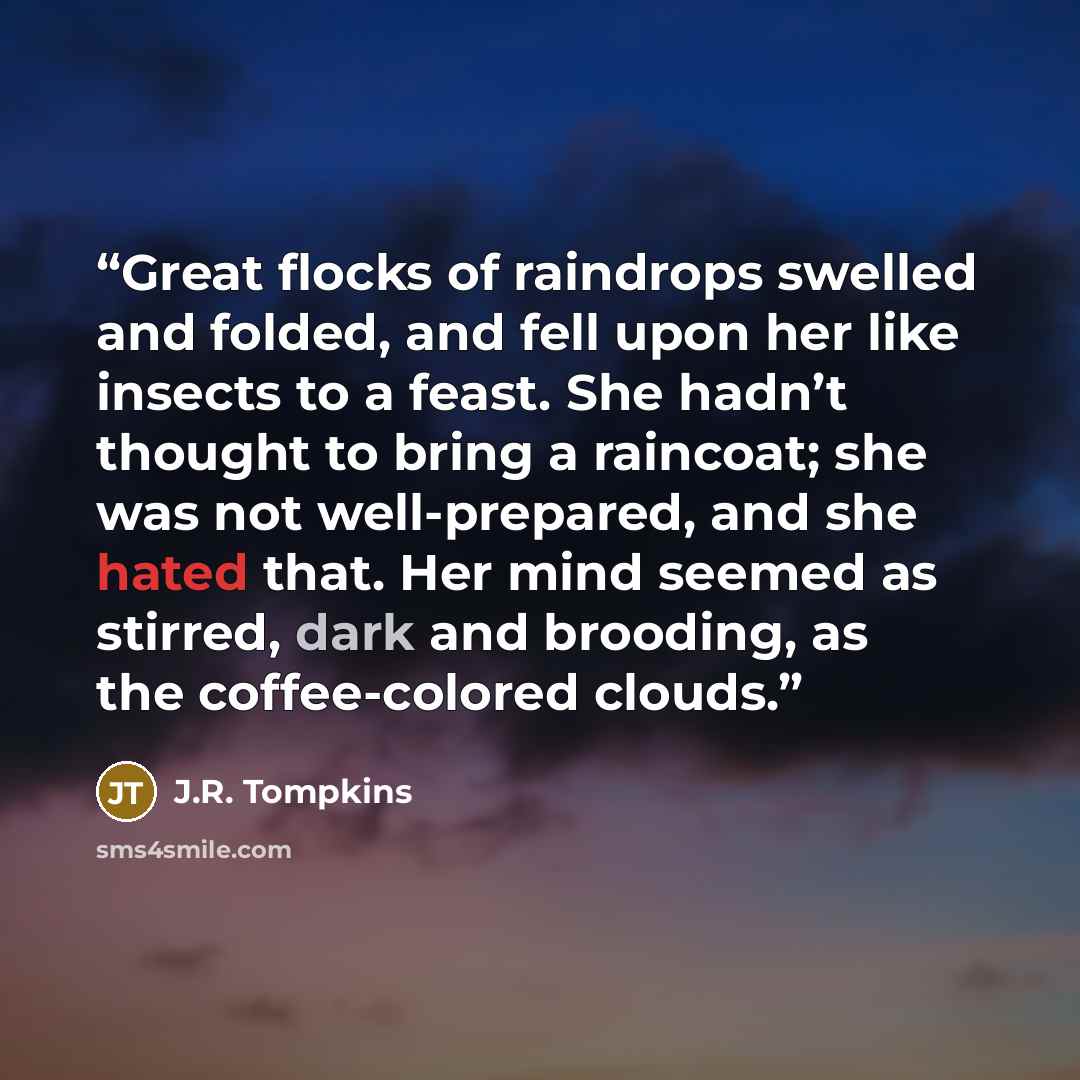 “Great flocks of raindrops swelled and folded, and fell upon her like insects to a feast. She hadn’t thought to bring a raincoat; she was not well-prepared, and she hated that. Her mind seemed as stirred, dark and brooding, as the coffee-colored clouds.” quote by J.R. Tompkins