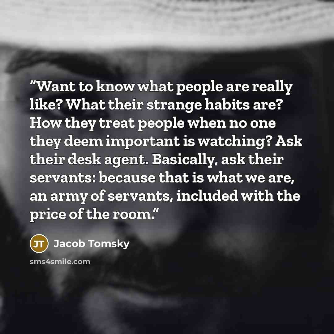 “Want to know what people are really like? What their strange habits are? How they treat people when no one they deem important is watching? Ask their desk agent. Basically, ask their servants: because that is what we are, an army of servants, included with the price of the room.” quote by Jacob Tomsky