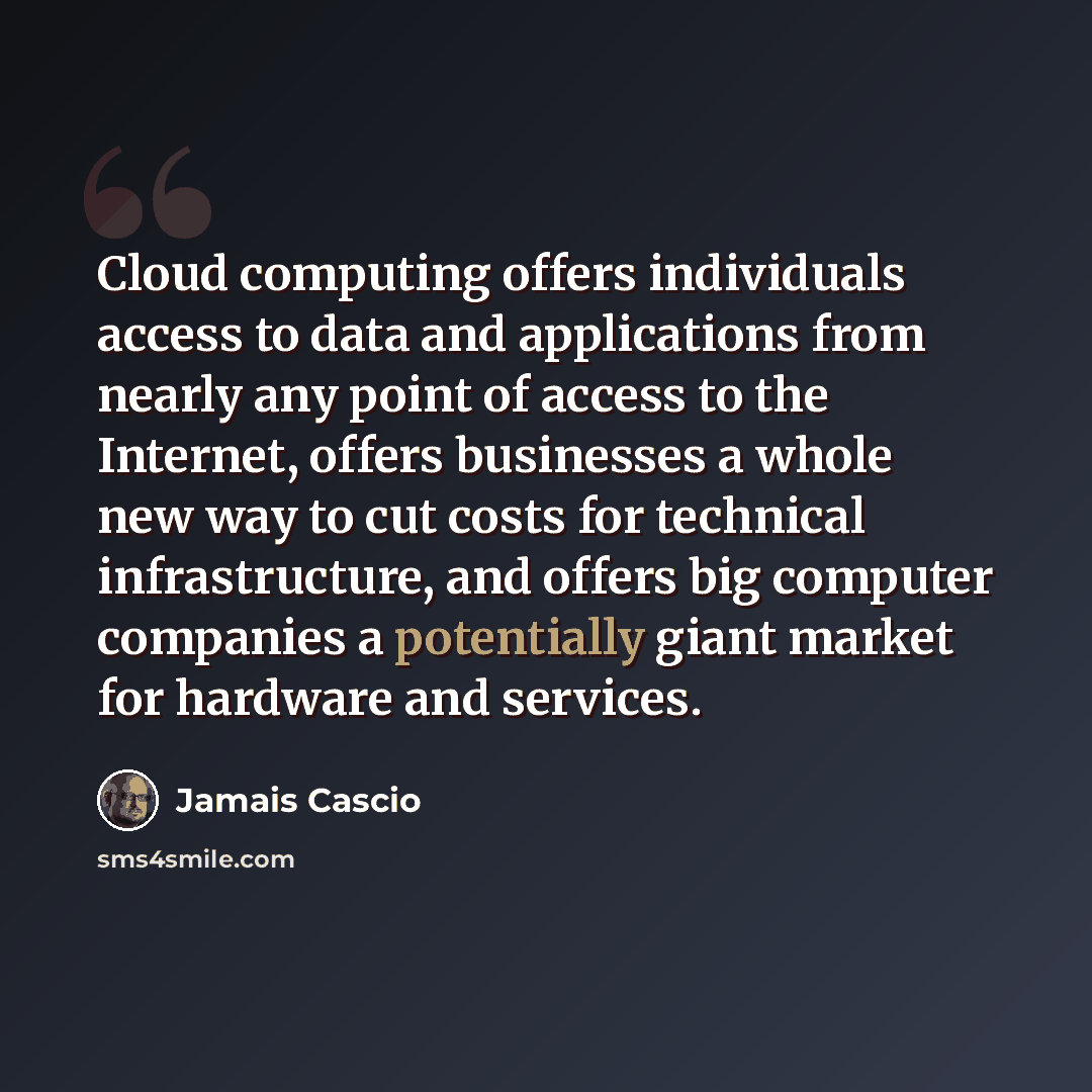 “Cloud computing offers individuals access to data and applications from nearly any point of access to the Internet, offers businesses a whole new way to cut costs for technical infrastructure, and offers big computer companies a potentially giant market for hardware and services.” quote by Jamais Cascio