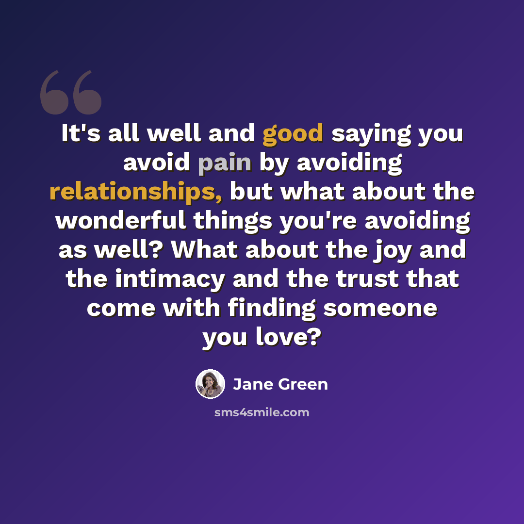 “It's all well and good saying you avoid pain by avoiding relationships, but what about the wonderful things you're avoiding as well? What about the joy and the intimacy and the trust that come with finding someone you love?” quote by Jane Green