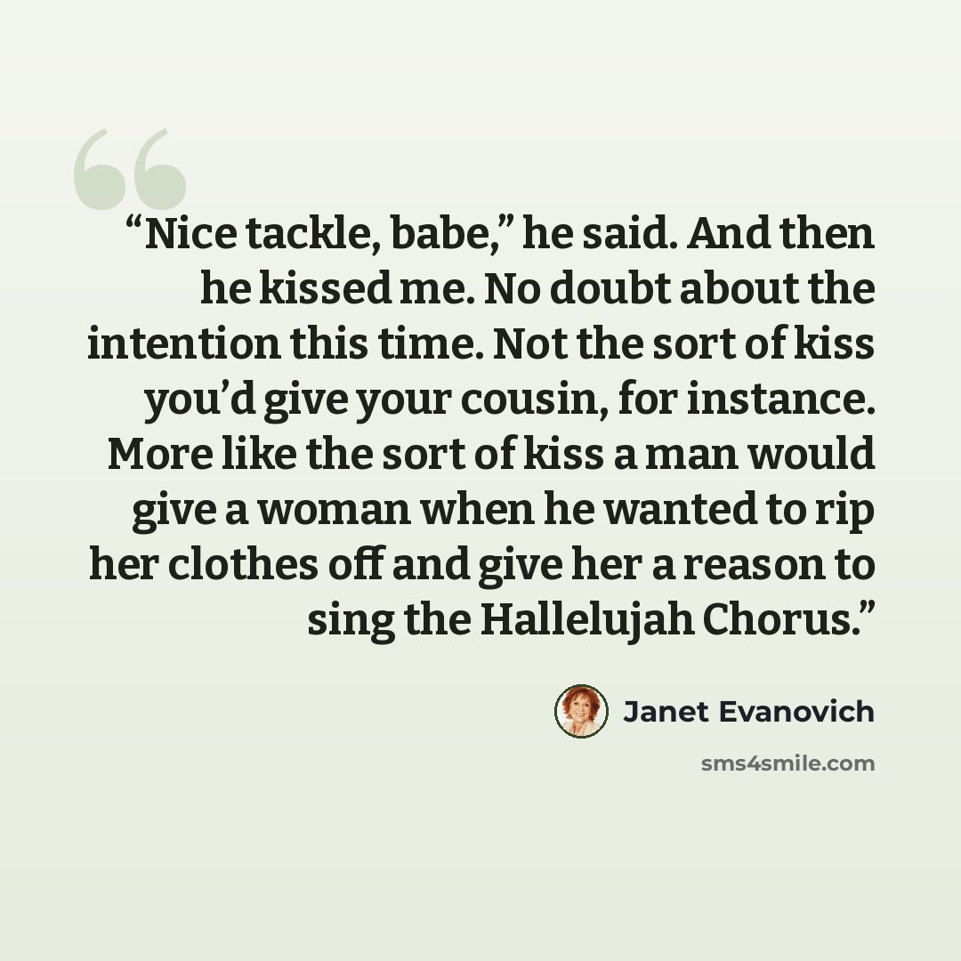“Nice tackle, babe,” he said. And then he kissed me. No doubt about the intention this time. Not the sort of kiss you’d give your cousin, for instance. More like the sort of kiss a man would give a woman when he wanted to rip her clothes off and give her a reason to sing the Hallelujah Chorus.” quote by Janet Evanovich