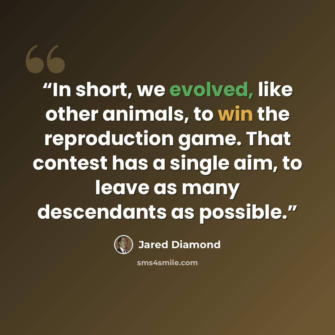 “In short, we evolved, like other animals, to win the reproduction game. That contest has a single aim, to leave as many descendants as possible.” quote by Jared Diamond